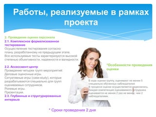 Работы, реализуемые в рамках
                проекта
2. Проведение оценки персонала
2.1. Комплексное формализованное
тестирование
Осуществление тестирования согласно
плану, разработанному на предыдущем этапе.
Все используемые тесты характеризуются высокой
степенью объективности, надежности и валидности.

2.2. Ассессмент-центр
                                                                *Особенности проведения
Проведение четырех групп мероприятий:                           оценки
Деловые оценочные игры.
Ситуативные игры (case-study), которые
разрабатываются специально для групп               В ходе оценки группу, оценивают не менее 5
                                                   специально обученных наблюдателей.
оцениваемых сотрудников.
                                                   В процессе оценки осуществляется видеозапись.
Ролевые игры.                                      Каждая компетенция оцениваемого сотрудника
Презентации.                                       оценивается не менее 2 раз не менее, чем 2
2.3. Глубинные и структурированные                 наблюдателями.
интервью


                            * Сроки проведения 2 дня
 