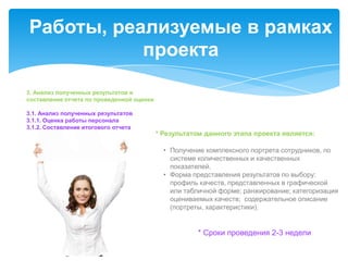 Работы, реализуемые в рамках
           проекта
3. Анализ полученных результатов и
составление отчета по проведенной оценки

3.1. Анализ полученных результатов
3.1.1. Оценка работы персонала
3.1.2. Составление итогового отчета
                                           * Результатом данного этапа проекта является:

                                             • Получение комплексного портрета сотрудников, по
                                               системе количественных и качественных
                                               показателей.
                                             • Форма представления результатов по выбору:
                                               профиль качеств, представленных в графической
                                               или табличной форме; ранжирование; категоризация
                                               оцениваемых качеств; содержательное описание
                                               (портреты, характеристики).


                                                      * Сроки проведения 2-3 недели
 