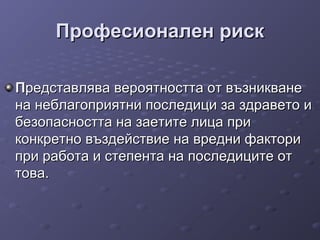 Професионален рискПрофесионален риск
ППредставлява вероятността от възникванередставлява вероятността от възникване
на неблагоприятни последици за здравето ина неблагоприятни последици за здравето и
безопасността на заетите лица прибезопасността на заетите лица при
конкретно въздействие на вредни факториконкретно въздействие на вредни фактори
при работа и степента на последиците отпри работа и степента на последиците от
това.това.
 