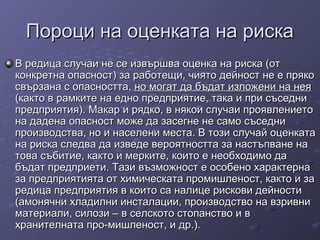Пороци на оценката на рискаПороци на оценката на риска
В редица случаи не се извършва оценка на риска (отВ редица случаи не се извършва оценка на риска (от
конкретна опасност) за работещи, чиято дейност не е прякоконкретна опасност) за работещи, чиято дейност не е пряко
свързана с опасността,свързана с опасността, но могат да бъдат изложени на неяно могат да бъдат изложени на нея
(както в рамките на едно предприятие, така и при съседни(както в рамките на едно предприятие, така и при съседни
предприятия). Макар и рядко, в някои случаи проявлениетопредприятия). Макар и рядко, в някои случаи проявлението
на дадена опасност може да засегне не само съседнина дадена опасност може да засегне не само съседни
производства, но и населени места. В този случай оценкатапроизводства, но и населени места. В този случай оценката
на риска следва да изведе вероятността за настъпване нана риска следва да изведе вероятността за настъпване на
това събитие, както и мерките, които е необходимо датова събитие, както и мерките, които е необходимо да
бъдат предприети. Тази възможност е особено характернабъдат предприети. Тази възможност е особено характерна
за предприятията от химическата промишленост, както и заза предприятията от химическата промишленост, както и за
редица предприятия в които са налице рискови дейностиредица предприятия в които са налице рискови дейности
(амонячни хладилни инсталации, производство на взривни(амонячни хладилни инсталации, производство на взривни
материали, силози – в селското стопанство и вматериали, силози – в селското стопанство и в
хранителната про-мишленост, и др.).хранителната про-мишленост, и др.).
 
