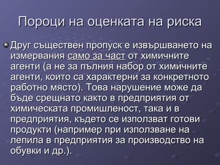 Пороци на оценката на рискаПороци на оценката на риска
Друг съществен пропуск е извършването наДруг съществен пропуск е извършването на
измерванияизмервания само за частсамо за част от химичнитеот химичните
агенти (а не за пълния набор от химичнитеагенти (а не за пълния набор от химичните
агенти, които са характерни за конкретнотоагенти, които са характерни за конкретното
работно място). Това нарушение може даработно място). Това нарушение може да
бъде срещнато както в предприятия отбъде срещнато както в предприятия от
химическата промишленост, така и вхимическата промишленост, така и в
предприятия, където се използват готовипредприятия, където се използват готови
продукти (например при използване напродукти (например при използване на
лепила в предприятия за производство налепила в предприятия за производство на
обувки и др.).обувки и др.).
 