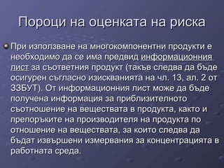 Пороци на оценката на рискаПороци на оценката на риска
При използване на многокомпонентни продукти еПри използване на многокомпонентни продукти е
необходимо да сенеобходимо да се има предвидима предвид информационнияинформационния
листлист за съответния продукт (такъв следва да бъдеза съответния продукт (такъв следва да бъде
осигурен съгласно изискванията на чл. 13, ал. 2 отосигурен съгласно изискванията на чл. 13, ал. 2 от
ЗЗБУТ). От информационния лист може да бъдеЗЗБУТ). От информационния лист може да бъде
получена информация за приблизителнотополучена информация за приблизителното
съотношение на веществата в продукта, както исъотношение на веществата в продукта, както и
препоръките на производителя на продукта попрепоръките на производителя на продукта по
отношение на веществата, за които следва даотношение на веществата, за които следва да
бъдат извършени измервания за концентрацията вбъдат извършени измервания за концентрацията в
работната среда.работната среда.
 
