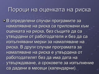 Пороци на оценката на рискаПороци на оценката на риска
ВВ определени случаи програмите заопределени случаи програмите за
намаляване на риска са приложени къмнамаляване на риска са приложени към
оценката на риска, без същите да саоценката на риска, без същите да са
утвърдени от работодателя и без да саутвърдени от работодателя и без да са
изпълнявани мерки за намаляване наизпълнявани мерки за намаляване на
риска. В други случаи програмата зариска. В други случаи програмата за
намаляване на риска е утвърдена отнамаляване на риска е утвърдена от
работодателят без да има дата наработодателят без да има дата на
утвърждаване, а сроковете за изпълнениеутвърждаване, а сроковете за изпълнение
са дадени в месеци (календарни).са дадени в месеци (календарни).
 