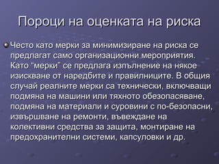 Пороци на оценката на рискаПороци на оценката на риска
Често като мерки за минимизиране на риска сеЧесто като мерки за минимизиране на риска се
предлагат само организационни мероприятия.предлагат само организационни мероприятия.
Като “мерки” се предлага изпълнение на някоеКато “мерки” се предлага изпълнение на някое
изискване от наредбите и правилниците. В общияизискване от наредбите и правилниците. В общия
случай реалните мерки са технически, включващислучай реалните мерки са технически, включващи
подмяна на машини или тяхното обезопасяване,подмяна на машини или тяхното обезопасяване,
подмяна на материали и суровини с по-безопасни,подмяна на материали и суровини с по-безопасни,
извършване на ремонти, въвеждане наизвършване на ремонти, въвеждане на
колективни средства за защита, монтиране наколективни средства за защита, монтиране на
предохранителни системи, капсуловки и др.предохранителни системи, капсуловки и др.
 