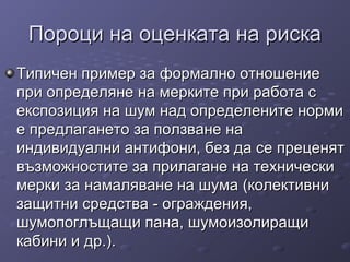 Пороци на оценката на рискаПороци на оценката на риска
Типичен пример за формално отношениеТипичен пример за формално отношение
при определяне на мерките при работа спри определяне на мерките при работа с
експозиция на шум над определените нормиекспозиция на шум над определените норми
е предлагането за ползване нае предлагането за ползване на
индивидуални антифони, без да се преценятиндивидуални антифони, без да се преценят
възможностите за прилагане на техническивъзможностите за прилагане на технически
мерки за намаляване на шума (колективнимерки за намаляване на шума (колективни
защитни средства - ограждения,защитни средства - ограждения,
шумопоглъщащи пана, шумоизолиращишумопоглъщащи пана, шумоизолиращи
кабини и др.)кабини и др.)..
 