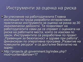 Инструменти за оценка на рискаИнструменти за оценка на риска
За улеснение на работодателите ГлавнаЗа улеснение на работодателите Главна
инспекция по труда разработи интерактивниинспекция по труда разработи интерактивни
практически инструменти за оценка на риска за 30практически инструменти за оценка на риска за 30
икономически дейности. Те позволяват наикономически дейности. Те позволяват на
работодателите сами да се справят с оценката наработодателите сами да се справят с оценката на
риска на работните места, която се изисква пориска на работните места, която се изисква по
закон. Инструментите са разработени по проектзакон. Инструментите са разработени по проект
„Превенция за безопасност и здраве при работа“,„Превенция за безопасност и здраве при работа“,
финансиран по оперативна програма „Развитие нафинансиран по оперативна програма „Развитие на
човешките ресурси“ и са достъпни безплатно начовешките ресурси“ и са достъпни безплатно на
адрес:адрес:
http://projects.gli.government.bg/index.php?http://projects.gli.government.bg/index.php?
mod=content&show=17mod=content&show=17
 