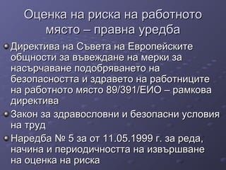 Оценка на риска на работнотоОценка на риска на работното
място – правна уредбамясто – правна уредба
Директива на Съвета на ЕвропейскитеДиректива на Съвета на Европейските
общности за въвеждане на мерки заобщности за въвеждане на мерки за
насърчаване подобряването нанасърчаване подобряването на
безопасността и здравето на работницитебезопасността и здравето на работниците
на работното място 89/391/ЕИО – рамкована работното място 89/391/ЕИО – рамкова
директивадиректива
Закон за здравословни и безопасни условияЗакон за здравословни и безопасни условия
на трудна труд
Наредба № 5 за от 11.05.1999 г. за реда,Наредба № 5 за от 11.05.1999 г. за реда,
начина и периодичността на извършваненачина и периодичността на извършване
на оценка на рискана оценка на риска
 