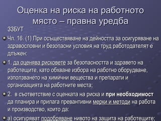 Оценка на риска на работнотоОценка на риска на работното
място – правна уредбамясто – правна уредба
ЗЗБУТЗЗБУТ
Чл. 16. (1) При осъществяване на дейността за осигуряване наЧл. 16. (1) При осъществяване на дейността за осигуряване на
здравословни и безопасни условия на труд работодателят ездравословни и безопасни условия на труд работодателят е
длъжен:длъжен:
1.1. да оценява рисковетеда оценява рисковете за безопасността и здравето наза безопасността и здравето на
работещите, като обхване избора на работно оборудване,работещите, като обхване избора на работно оборудване,
използването на химични вещества и препарати иизползването на химични вещества и препарати и
организацията на работните места;организацията на работните места;
2. в съответствие с оценката на риска и2. в съответствие с оценката на риска и при необходимостпри необходимост
да планира и прилага превантивнида планира и прилага превантивни мерки и методимерки и методи на работана работа
и производство, които да:и производство, които да:
а) осигурявата) осигуряват подобряванеподобряване нивото на защита на работещите;нивото на защита на работещите;
 