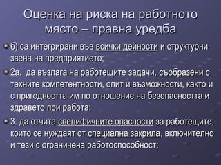 Оценка на риска на работнотоОценка на риска на работното
място – правна уредбамясто – правна уредба
б) са интегрирани въвб) са интегрирани във всички дейностивсички дейности и структурнии структурни
звена на предприятието;звена на предприятието;
2а. да възлага на работещите задачи,2а. да възлага на работещите задачи, съобразенисъобразени сс
техните компетентности, опит и възможности, както итехните компетентности, опит и възможности, както и
с пригодността им по отношение на безопасността ис пригодността им по отношение на безопасността и
здравето при работа;здравето при работа;
3. да отчита3. да отчита специфичните опасностиспецифичните опасности за работещите,за работещите,
които се нуждаят откоито се нуждаят от специална закриласпециална закрила, включително, включително
и тези с ограничена работоспособност;и тези с ограничена работоспособност;
 