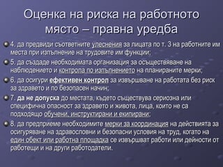 Оценка на риска на работнотоОценка на риска на работното
място – правна уредбамясто – правна уредба
4. да предвиди съответните4. да предвиди съответните улесненияулеснения за лицата по т. 3 на работните имза лицата по т. 3 на работните им
места при изпълнение на трудовите им функции;места при изпълнение на трудовите им функции;
5. да създаде необходимата организация за осъществяване на5. да създаде необходимата организация за осъществяване на
наблюдението инаблюдението и контрола по изпълнениетоконтрола по изпълнението на планираните мерки;на планираните мерки;
6. да осигури6. да осигури ефективен контролефективен контрол за извършване на работата без рискза извършване на работата без риск
за здравето и по безопасен начин;за здравето и по безопасен начин;
7.7. да не допускада не допуска до местата, където съществува сериозна илидо местата, където съществува сериозна или
специфична опасност за здравето и живота, лица, които не саспецифична опасност за здравето и живота, лица, които не са
подходящоподходящо обучени, инструктирани и екипираниобучени, инструктирани и екипирани;;
8. да предприеме необходимите8. да предприеме необходимите мерки за координациямерки за координация на действията зана действията за
осигуряване на здравословни и безопасни условия на труд, когато наосигуряване на здравословни и безопасни условия на труд, когато на
един обект или работна площадкаедин обект или работна площадка се извършват работи или дейности отсе извършват работи или дейности от
работещи и на други работодатели.работещи и на други работодатели.
 
