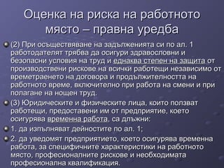 Оценка на риска на работнотоОценка на риска на работното
място – правна уредбамясто – правна уредба
(2) При осъществяване на задълженията си по ал. 1(2) При осъществяване на задълженията си по ал. 1
работодателят трябва да осигури здравословни иработодателят трябва да осигури здравословни и
безопасни условия на труд ибезопасни условия на труд и еднаква степен на защитаеднаква степен на защита отот
производствени рискове на всички работещи независимо отпроизводствени рискове на всички работещи независимо от
времетраенето на договора и продължителността навреметраенето на договора и продължителността на
работното време, включително при работа на смени и приработното време, включително при работа на смени и при
полагане на нощен труд.полагане на нощен труд.
(3) Юридическите и физическите лица, които ползват(3) Юридическите и физическите лица, които ползват
работещи, предоставени им от предприятие, коетоработещи, предоставени им от предприятие, което
осигуряваосигурява временна работавременна работа, са длъжни:, са длъжни:
1. да изпълняват дейностите по ал. 1;1. да изпълняват дейностите по ал. 1;
2. да уведомят предприятието, което осигурява временна2. да уведомят предприятието, което осигурява временна
работа, за специфичните характеристики на работноторабота, за специфичните характеристики на работното
място, професионалните рискове и необходиматамясто, професионалните рискове и необходимата
професионална квалификация.професионална квалификация.
 