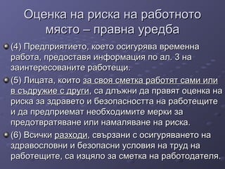 Оценка на риска на работнотоОценка на риска на работното
място – правна уредбамясто – правна уредба
(4) Предприятието, което осигурява временна(4) Предприятието, което осигурява временна
работа, предоставя информация по ал. 3 наработа, предоставя информация по ал. 3 на
заинтересованите работещи.заинтересованите работещи.
(5) Лицата, които(5) Лицата, които за своя сметка работят сами илиза своя сметка работят сами или
в съдружие с другив съдружие с други, са длъжни да правят оценка на, са длъжни да правят оценка на
риска за здравето и безопасността на работещитериска за здравето и безопасността на работещите
и да предприемат необходимите мерки заи да предприемат необходимите мерки за
предотвратяване или намаляване на риска.предотвратяване или намаляване на риска.
(6) Всички(6) Всички разходиразходи, свързани с осигуряването на, свързани с осигуряването на
здравословни и безопасни условия на труд наздравословни и безопасни условия на труд на
работещите, са изцяло за сметка на работодателя.работещите, са изцяло за сметка на работодателя.
 