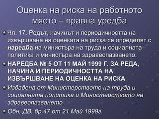 Оценка на риска на работнотоОценка на риска на работното
място – правна уредбамясто – правна уредба
Чл. 17. Редът, начинът и периодичността наЧл. 17. Редът, начинът и периодичността на
извършване на оценката на риска се определят сизвършване на оценката на риска се определят с
наредбанаредба на министъра на труда и социалнатана министъра на труда и социалната
политика и министъра на здравеопазването.политика и министъра на здравеопазването.
НАРЕДБА № 5 ОТ 11 МАЙ 1999 Г. ЗА РЕДА,НАРЕДБА № 5 ОТ 11 МАЙ 1999 Г. ЗА РЕДА,
НАЧИНА И ПЕРИОДИЧНОСТТА НАНАЧИНА И ПЕРИОДИЧНОСТТА НА
ИЗВЪРШВАНЕ НА ОЦЕНКА НА РИСКАИЗВЪРШВАНЕ НА ОЦЕНКА НА РИСКА
Издадена от Министерството на труда иИздадена от Министерството на труда и
социалната политика и Министерството насоциалната политика и Министерството на
здравеопазванетоздравеопазването
Обн. ДВ. бр.47 от 21 Май 1999г.Обн. ДВ. бр.47 от 21 Май 1999г.
 