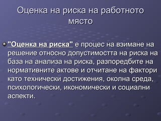 Оценка на риска на работнотоОценка на риска на работното
мястомясто
"Оценка на риска""Оценка на риска" е процес на взимане нае процес на взимане на
решение относно допустимостта на риска нарешение относно допустимостта на риска на
база на анализа на риска, разпоредбите набаза на анализа на риска, разпоредбите на
нормативните актове и отчитане на факторинормативните актове и отчитане на фактори
като технически достижения, околна среда,като технически достижения, околна среда,
психологически, икономически и социалнипсихологически, икономически и социални
аспекти.аспекти.
 