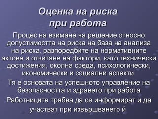 Оценка на рискаОценка на риска
при работапри работа
Процес на взимане на решение относноПроцес на взимане на решение относно
допустимостта на риска на база на анализадопустимостта на риска на база на анализа
на риска, разпоредбите на нормативнитена риска, разпоредбите на нормативните
актове и отчитане на фактори, като техническиактове и отчитане на фактори, като технически
достижения, околна среда, психологически,достижения, околна среда, психологически,
икономически и социални аспектиикономически и социални аспекти
Тя е основата на успешното управление наТя е основата на успешното управление на
безопасността и здравето при работабезопасността и здравето при работа
Работниците трябва да се информират и даРаботниците трябва да се информират и да
участват при извършването йучастват при извършването й
 
