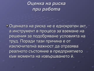 Оценка на рискаОценка на риска
при работапри работа
ООценката на рискаценката на риска не ене е еднократен акт,еднократен акт,
а инструмента инструмент в процеса за вземане нав процеса за вземане на
решения за подобряване условията нарешения за подобряване условията на
труд. Поради тази причина е оттруд. Поради тази причина е от
изключителна важност да отразяваизключителна важност да отразява
реалното състояние в предприятиетореалното състояние в предприятието
към момента на извършването й.към момента на извършването й.
 