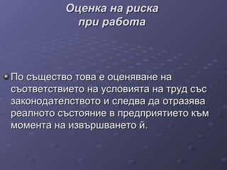 Оценка на рискаОценка на риска
при работапри работа
По същество това е оценяване наПо същество това е оценяване на
съответствието на условията на труд съссъответствието на условията на труд със
законодателствотозаконодателството и следва даи следва да отразяваотразява
реалното състояние в предприятието къмреалното състояние в предприятието към
момента на извършването ймомента на извършването й..
 