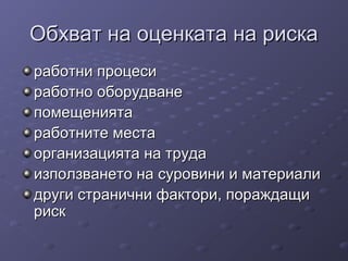 Обхват на оценката на рискаОбхват на оценката на риска
работни процесиработни процеси
работно оборудванеработно оборудване
помещениятапомещенията
работните местаработните места
организацията на трудаорганизацията на труда
използването на суровини и материалиизползването на суровини и материали
други странични фактори, пораждащидруги странични фактори, пораждащи
рискриск
 