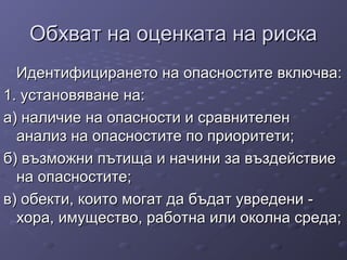 Обхват на оценката на рискаОбхват на оценката на риска
Идентифицирането на опасностите включва:Идентифицирането на опасностите включва:
1. установяване на:1. установяване на:
а) наличие на опасности и сравнителена) наличие на опасности и сравнителен
анализ на опасностите по приоритети;анализ на опасностите по приоритети;
б) възможни пътища и начини за въздействиеб) възможни пътища и начини за въздействие
на опасностите;на опасностите;
в) обекти, които могат да бъдат увредени -в) обекти, които могат да бъдат увредени -
хора, имущество, работна или околна среда;хора, имущество, работна или околна среда;
 