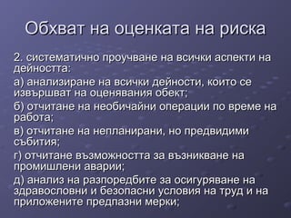 Обхват на оценката на рискаОбхват на оценката на риска
2. систематично проучване на всички аспекти на2. систематично проучване на всички аспекти на
дейността:дейността:
а) анализиране на всички дейности, които сеа) анализиране на всички дейности, които се
извършват на оценявания обект;извършват на оценявания обект;
б) отчитане на необичайни операции по време наб) отчитане на необичайни операции по време на
работа;работа;
в) отчитане на непланирани, но предвидимив) отчитане на непланирани, но предвидими
събития;събития;
г) отчитане възможността за възникване наг) отчитане възможността за възникване на
промишлени аварии;промишлени аварии;
д) анализ на разпоредбите за осигуряване над) анализ на разпоредбите за осигуряване на
здравословни и безопасни условия на труд и наздравословни и безопасни условия на труд и на
приложените предпазни мерки;приложените предпазни мерки;
 