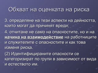 Обхват на оценката на рискаОбхват на оценката на риска
3. определяне на тези аспекти на дейността,3. определяне на тези аспекти на дейността,
които могат да причинят вреди;които могат да причинят вреди;
4. отчитане не само на опасностите, но и на4. отчитане не само на опасностите, но и на
начина на взаимодействиеначина на взаимодействие на работницитена работниците
и служителите с опасностите и как товаи служителите с опасностите и как това
изменя риска.изменя риска.
(2) Идентифицираните опасности се(2) Идентифицираните опасности се
категоризират по групи в зависимост от видакатегоризират по групи в зависимост от вида
и естеството им.и естеството им.
 