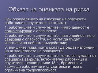 Обхват на оценката на рискаОбхват на оценката на риска
При определянето на изложени на опасностиПри определянето на изложени на опасности
работници и служители се отчитат:работници и служители се отчитат:
1. работниците и служителите, чиято дейност е1. работниците и служителите, чиято дейност е
пряко свързанапряко свързана с опасността;с опасността;
2. работниците и служителите, чиято дейност2. работниците и служителите, чиято дейност не ене е
свързанасвързана с опасността, но могат да бъдатс опасността, но могат да бъдат
изложени на нейното въздействие;изложени на нейното въздействие;
3.3. външните лицавъншните лица, които могат да бъдат изложени, които могат да бъдат изложени
на въздействието на опасността;на въздействието на опасността;
4. работниците и служителите, които се нуждаят от4. работниците и служителите, които се нуждаят от
специална закриласпециална закрила, включително работници и, включително работници и
служители, ненавършили 18 г., бременни ислужители, ненавършили 18 г., бременни и
кърмещи работнички и служителки и тези скърмещи работнички и служителки и тези с
ограничена трудоспособност.ограничена трудоспособност.
 
