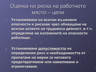 Оценка на риска на работнотоОценка на риска на работното
място – целимясто – цели
1.1. Установяване на всички възможниУстановяване на всички възможни
опасности и рискове чрез обхващане наопасности и рискове чрез обхващане на
всички аспекти на трудовата дейност, в т.ч.всички аспекти на трудовата дейност, в т.ч.
определяне на изложените на опасностиопределяне на изложените на опасности
работещи;работещи;
2.2. УстановяванеУстановяване допустимосттадопустимостта нана
определения риск и необходимостта отопределения риск и необходимостта от
прилагане на мерки за неговотоприлагане на мерки за неговото
предотвратяване или намаляване ипредотвратяване или намаляване и
ограничаване.ограничаване.
 