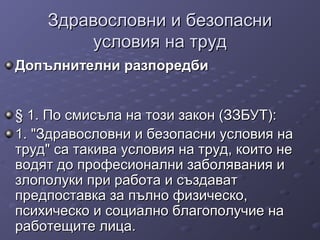 Здравословни и безопасниЗдравословни и безопасни
условия на трудусловия на труд
Допълнителни разпоредбиДопълнителни разпоредби
§ 1. По смисъла на този закон (ЗЗБУТ):§ 1. По смисъла на този закон (ЗЗБУТ):
1. "Здравословни и безопасни условия на1. "Здравословни и безопасни условия на
труд" са такива условия на труд, които нетруд" са такива условия на труд, които не
водят до професионални заболявания иводят до професионални заболявания и
злополуки при работа и създаватзлополуки при работа и създават
предпоставка за пълно физическо,предпоставка за пълно физическо,
психическо и социално благополучие напсихическо и социално благополучие на
работещите лица.работещите лица.
 