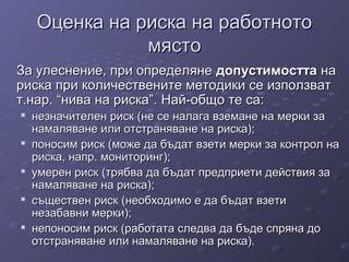 Оценка на риска на работнотоОценка на риска на работното
мястомясто
За улеснение, при определянеЗа улеснение, при определяне допустимосттадопустимостта нана
риска при количествените методики се използватриска при количествените методики се използват
т.нар. “нива на риска”.т.нар. “нива на риска”. Най-общо те са:Най-общо те са:

незначителен риск (не се налага вземане на мерки занезначителен риск (не се налага вземане на мерки за
намаляване или отстраняване на риска);намаляване или отстраняване на риска);

поносим риск (може да бъдат взети мерки за контрол напоносим риск (може да бъдат взети мерки за контрол на
риска, напр. мониторинг);риска, напр. мониторинг);

умерен риск (трябва да бъдат предприети действия заумерен риск (трябва да бъдат предприети действия за
намаляване на риска);намаляване на риска);

съществен риск (необходимо е да бъдат взетисъществен риск (необходимо е да бъдат взети
незабавни мерки);незабавни мерки);

непоносим риск (работата следва да бъде спряна донепоносим риск (работата следва да бъде спряна до
отстраняване или намаляване на риска).отстраняване или намаляване на риска).
 