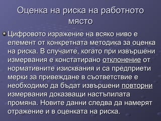 Оценка на риска на работнотоОценка на риска на работното
мястомясто
Цифровото изражение на всяко ниво еЦифровото изражение на всяко ниво е
елемент от конкретната методика за оценкаелемент от конкретната методика за оценка
на риска. В случаите, когато при извършенина риска. В случаите, когато при извършени
измервания е констатираноизмервания е констатирано отклонениеотклонение отот
нормативните изисквания и са предприетинормативните изисквания и са предприети
мерки за привеждане в съответствие емерки за привеждане в съответствие е
необходимо да бъдат извършенинеобходимо да бъдат извършени повторниповторни
измервания доказващи настъпилатаизмервания доказващи настъпилата
промяна.промяна. Новите данни следва да намерятНовите данни следва да намерят
отражение и в оценката на риска.отражение и в оценката на риска.
 