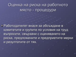 Оценка на риска на работнотоОценка на риска на работното
място - процедуримясто - процедури
Работодателят внася за обсъждане вРаботодателят внася за обсъждане в
комитетите и групите по условия на трудкомитетите и групите по условия на труд
въпросите, свързани с оценяването навъпросите, свързани с оценяването на
риска, предложените и предприетите меркириска, предложените и предприетите мерки
и резултатите от тях.и резултатите от тях.
 