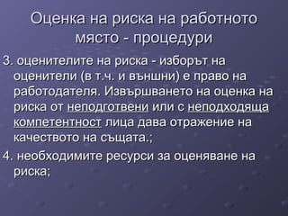 Оценка на риска на работнотоОценка на риска на работното
място - процедуримясто - процедури
3. оценителите на риска - изборът на3. оценителите на риска - изборът на
оценители (в т.ч. и външни) е право наоценители (в т.ч. и външни) е право на
работодателя. Извършването на оценка наработодателя. Извършването на оценка на
риска отриска от неподготвенинеподготвени или сили с неподходящанеподходяща
компетентносткомпетентност лица дава отражение налица дава отражение на
качеството на същата.;качеството на същата.;
4. необходимите ресурси за оценяване на4. необходимите ресурси за оценяване на
риска;риска;
 