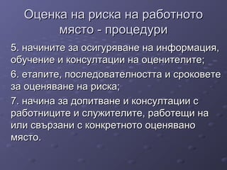 Оценка на риска на работнотоОценка на риска на работното
място - процедуримясто - процедури
5. начините за осигуряване на информация,5. начините за осигуряване на информация,
обучение и консултации на оценителите;обучение и консултации на оценителите;
6. етапите, последователността и сроковете6. етапите, последователността и сроковете
за оценяване на риска;за оценяване на риска;
7. начина за допитване и консултации с7. начина за допитване и консултации с
работниците и служителите, работещи наработниците и служителите, работещи на
или свързани с конкретното оценяваноили свързани с конкретното оценявано
място.място.
 