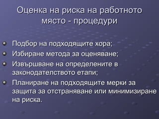 Оценка на риска на работнотоОценка на риска на работното
място - процедуримясто - процедури
Подбор на подходящите хора;Подбор на подходящите хора;
Избиране метода за оценяване;Избиране метода за оценяване;
Извършване на определените вИзвършване на определените в
законодателството етапи;законодателството етапи;
Планиране на подходящите мерки заПланиране на подходящите мерки за
защита за отстраняване или минимизиранезащита за отстраняване или минимизиране
на риска.на риска.
 