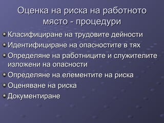 Оценка на риска на работнотоОценка на риска на работното
място - процедуримясто - процедури
Класифициране на трудовите дейностиКласифициране на трудовите дейности
Идентифициране на опасностите в тяхИдентифициране на опасностите в тях
Определяне на работниците и служителитеОпределяне на работниците и служителите
изложени на опасностиизложени на опасности
Определяне на елементите на рискаОпределяне на елементите на риска
Оценяване на рискаОценяване на риска
ДокументиранеДокументиране
 