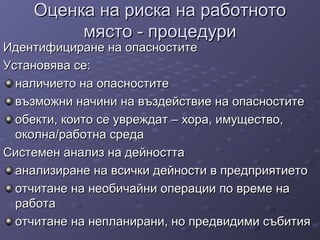 Оценка на риска на работнотоОценка на риска на работното
място - процедуримясто - процедури
Идентифициране на опасноститеИдентифициране на опасностите
Установява се:Установява се:
наличието на опасноститеналичието на опасностите
възможни начини на въздействие на опасноститевъзможни начини на въздействие на опасностите
обекти, които се увреждат – хора, имущество,обекти, които се увреждат – хора, имущество,
околна/работна средаоколна/работна среда
Системен анализ на дейносттаСистемен анализ на дейността
анализиране на всички дейности в предприятиетоанализиране на всички дейности в предприятието
отчитане на необичайни операции по време наотчитане на необичайни операции по време на
работаработа
отчитане на непланирани, но предвидими събитияотчитане на непланирани, но предвидими събития
 