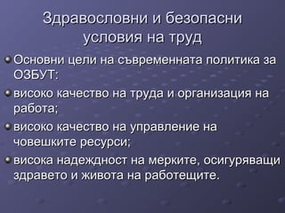 Здравословни и безопасниЗдравословни и безопасни
условия на трудусловия на труд
Основни цели на съвременната политика заОсновни цели на съвременната политика за
ОЗБУТ:ОЗБУТ:
високо качество на труда и организация нависоко качество на труда и организация на
работа;работа;
високо качество на управление нависоко качество на управление на
човешките ресурси;човешките ресурси;
висока надеждност на мерките, осигуряващивисока надеждност на мерките, осигуряващи
здравето и живота на работещите.здравето и живота на работещите.
 