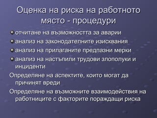 Оценка на риска на работнотоОценка на риска на работното
място - процедуримясто - процедури
отчитане на възможността за аварииотчитане на възможността за аварии
анализ на законодателните изискванияанализ на законодателните изисквания
анализ на прилаганите предпазни меркианализ на прилаганите предпазни мерки
анализ на настъпили трудови злополуки ианализ на настъпили трудови злополуки и
инцидентиинциденти
Определяне на аспектите, които могат даОпределяне на аспектите, които могат да
причинят вредипричинят вреди
Определяне на възможните взаимодействия наОпределяне на възможните взаимодействия на
работниците с факторите пораждащи рискаработниците с факторите пораждащи риска
 