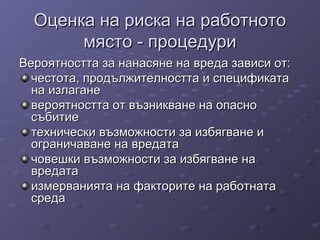 Оценка на риска на работнотоОценка на риска на работното
място - процедуримясто - процедури
Вероятността за нанасяне на вреда зависи от:Вероятността за нанасяне на вреда зависи от:
честота, продължителността и спецификатачестота, продължителността и спецификата
на излаганена излагане
вероятността от възникване на опасновероятността от възникване на опасно
събитиесъбитие
технически възможности за избягване итехнически възможности за избягване и
ограничаване на вредатаограничаване на вредата
човешки възможности за избягване начовешки възможности за избягване на
вредатавредата
измерванията на факторите на работнатаизмерванията на факторите на работната
средасреда
 