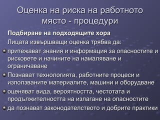 Оценка на риска на работнотоОценка на риска на работното
място - процедуримясто - процедури
Подбиране на подходящите хораПодбиране на подходящите хора
Лицата извършващи оценка трябва да:Лицата извършващи оценка трябва да:
притежават знания и информация за опасностите ипритежават знания и информация за опасностите и
рисковете и начините на намаляване ирисковете и начините на намаляване и
ограничаванеограничаване
Познават технологията, работните процеси иПознават технологията, работните процеси и
използваните материалите, машини и оборудванеизползваните материалите, машини и оборудване
оценяват вида, вероятността, честотата иоценяват вида, вероятността, честотата и
продължителността на излагане на опасноститепродължителността на излагане на опасностите
да познават законодателството и добрите практикида познават законодателството и добрите практики
 