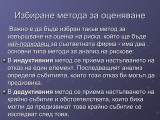 Избиране метода за оценяванеИзбиране метода за оценяване
Важно е да бъде избран такъв метод заВажно е да бъде избран такъв метод за
извършване на оценка на риска, който ще бъдеизвършване на оценка на риска, който ще бъде
най-подходящнай-подходящ за съответната фирма - има дваза съответната фирма - има два
основни типа методи за анализ на рискове:основни типа методи за анализ на рискове:
ВВ индуктивнияиндуктивния метод се приема настъпването наметод се приема настъпването на
отказ на един елемент. Последващият анализотказ на един елемент. Последващият анализ
определя събитията, които този отказ би могъл даопределя събитията, които този отказ би могъл да
предизвика.предизвика.
ВВ дедуктивниядедуктивния метод се приема настъпването наметод се приема настъпването на
крайно събитие и обстоятелствата, които бихакрайно събитие и обстоятелствата, които биха
могли да предизвикат това крайно събитие семогли да предизвикат това крайно събитие се
изследват след това.изследват след това.
 