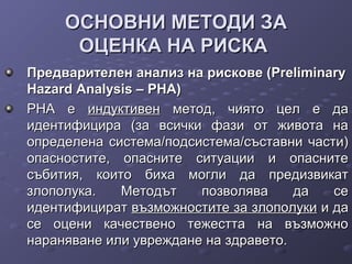 ОСНОВНИ МЕТОДИ ЗАОСНОВНИ МЕТОДИ ЗА
ОЦЕНКА НА РИСКАОЦЕНКА НА РИСКА
Предварителен анализ на рискове (PreliminaryПредварителен анализ на рискове (Preliminary
Hazard Analysis – PHA)Hazard Analysis – PHA)
РНА еРНА е индуктивениндуктивен метод, чиято цел е даметод, чиято цел е да
идентифицира (за всички фази от живота наидентифицира (за всички фази от живота на
определена система/подсистема/съставни части)определена система/подсистема/съставни части)
опасностите, опасните ситуации и опаснитеопасностите, опасните ситуации и опасните
събития, които биха могли да предизвикатсъбития, които биха могли да предизвикат
злополука. Методът позволява да сезлополука. Методът позволява да се
идентифициратидентифицират възможностите за злополукивъзможностите за злополуки и даи да
се оцени качествено тежестта на възможносе оцени качествено тежестта на възможно
нараняване или увреждане на здравето.нараняване или увреждане на здравето.
 