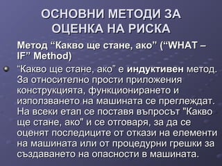 ОСНОВНИ МЕТОДИ ЗАОСНОВНИ МЕТОДИ ЗА
ОЦЕНКА НА РИСКАОЦЕНКА НА РИСКА
Метод “Какво ще стане, ако” (“WHAT –Метод “Какво ще стане, ако” (“WHAT –
IF” Method)IF” Method)
““Какво ще стане, ако” еКакво ще стане, ако” е индуктивениндуктивен метод.метод.
За относително прости приложенияЗа относително прости приложения
конструкцията, функционирането иконструкцията, функционирането и
използването на машината се преглеждат.използването на машината се преглеждат.
На всеки етап се поставя въпросът "КаквоНа всеки етап се поставя въпросът "Какво
ще стане, ако" и се отговаря, за да сеще стане, ако" и се отговаря, за да се
оценят последиците от откази на елементиоценят последиците от откази на елементи
на машината или от процедурни грешки зана машината или от процедурни грешки за
създаването на опасности в машината.създаването на опасности в машината.
 