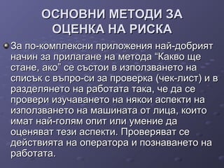 ОСНОВНИ МЕТОДИ ЗАОСНОВНИ МЕТОДИ ЗА
ОЦЕНКА НА РИСКАОЦЕНКА НА РИСКА
За по-комплексни приложения най-добриятЗа по-комплексни приложения най-добрият
начин за прилагане на метода “Какво щеначин за прилагане на метода “Какво ще
стане, ако” се състои в използването настане, ако” се състои в използването на
списък с въпро-си за проверка (чек-лист) и всписък с въпро-си за проверка (чек-лист) и в
разделянето на работата така, че да серазделянето на работата така, че да се
провери изучаването на някои аспекти напровери изучаването на някои аспекти на
използването на машината от лица, коитоизползването на машината от лица, които
имат най-голям опит или умение даимат най-голям опит или умение да
оценяват тези аспекти. Проверяват сеоценяват тези аспекти. Проверяват се
действията на оператора и познаването надействията на оператора и познаването на
работата.работата.
 