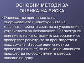 ОСНОВНИ МЕТОДИ ЗАОСНОВНИ МЕТОДИ ЗА
ОЦЕНКА НА РИСКАОЦЕНКА НА РИСКА
Оценяват се пригодността наОценяват се пригодността на
съоръжаването и конструкцията насъоръжаването и конструкцията на
машината, нейната система за управление имашината, нейната система за управление и
устройствата за безопасност. Преглежда сеустройствата за безопасност. Преглежда се
влиянието на използваните материали и севлиянието на използваните материали и се
проверяват регистрите за производство ипроверяват регистрите за производство и
поддържане. Въобще един списък заподдържане. Въобще един списък за
проверка (чек-лист) за оценка на машинатапроверка (чек-лист) за оценка на машината
предшества по-софистичните методи,предшества по-софистичните методи,
описани по-долу.описани по-долу.
 