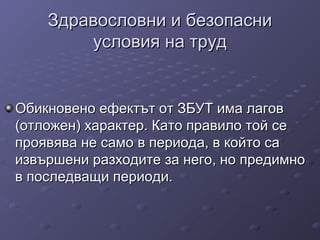 Здравословни и безопасниЗдравословни и безопасни
условия на трудусловия на труд
Обикновено ефектът от ЗБУТ има лаговОбикновено ефектът от ЗБУТ има лагов
(отложен) характер. Като правило той се(отложен) характер. Като правило той се
проявява не само в периода, в който сапроявява не само в периода, в който са
извършени разходите за него, но предимноизвършени разходите за него, но предимно
в последващи периоди.в последващи периоди.
 