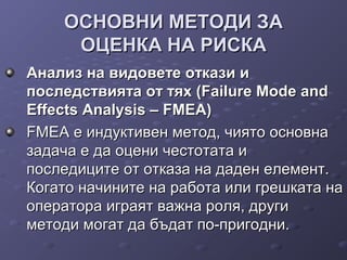 ОСНОВНИ МЕТОДИ ЗАОСНОВНИ МЕТОДИ ЗА
ОЦЕНКА НА РИСКАОЦЕНКА НА РИСКА
Анализ на видовете откази иАнализ на видовете откази и
последствията от тях (Failure Mode andпоследствията от тях (Failure Mode and
Effects Analysis – FMEA)Effects Analysis – FMEA)
FMEA е индуктивен метод, чиято основнаFMEA е индуктивен метод, чиято основна
задача е да оцени честотата изадача е да оцени честотата и
последиците от отказа на даден елемент.последиците от отказа на даден елемент.
Когато начините на работа или грешката наКогато начините на работа или грешката на
оператора играят важна роля, другиоператора играят важна роля, други
методи могат да бъдат по-пригодни.методи могат да бъдат по-пригодни.
 