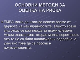 ОСНОВНИ МЕТОДИ ЗАОСНОВНИ МЕТОДИ ЗА
ОЦЕНКА НА РИСКАОЦЕНКА НА РИСКА
FMEA може да изисква повече време отFMEA може да изисква повече време от
дървото на неизправностите, защото всекидървото на неизправностите, защото всеки
вид отказ се разглежда за всеки елемент.вид отказ се разглежда за всеки елемент.
Някои откази имат твърде малка вероятност.Някои откази имат твърде малка вероятност.
Ако те не са били анализирани подробно, еАко те не са били анализирани подробно, е
уместно това да се посочи вуместно това да се посочи в
документацията.документацията.
 