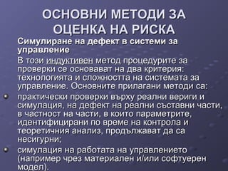 ОСНОВНИ МЕТОДИ ЗАОСНОВНИ МЕТОДИ ЗА
ОЦЕНКА НА РИСКАОЦЕНКА НА РИСКА
Симулиране на дефект в системи заСимулиране на дефект в системи за
управлениеуправление
В тозиВ този индуктивениндуктивен метод процедурите заметод процедурите за
проверки се основават на два критерия:проверки се основават на два критерия:
технологията и сложността на системата затехнологията и сложността на системата за
управление. Основните прилагани методи са:управление. Основните прилагани методи са:
практически проверки върху реални вериги ипрактически проверки върху реални вериги и
симулация, на дефект на реални съставни части,симулация, на дефект на реални съставни части,
в частност на части, в които параметрите,в частност на части, в които параметрите,
идентифицирани по време на контрола иидентифицирани по време на контрола и
теоретичния анализ, продължават да сатеоретичния анализ, продължават да са
несигурни;несигурни;
симулация на работата на управлениетосимулация на работата на управлението
(например чрез материален и/или софтуерен(например чрез материален и/или софтуерен
модел).модел).
 