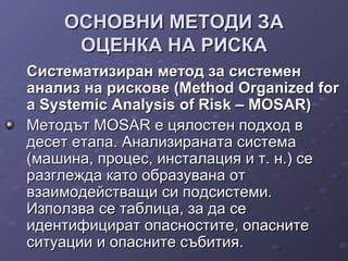 ОСНОВНИ МЕТОДИ ЗАОСНОВНИ МЕТОДИ ЗА
ОЦЕНКА НА РИСКАОЦЕНКА НА РИСКА
Систематизиран метод за системенСистематизиран метод за системен
анализ на рискове (Method Organized forанализ на рискове (Method Organized for
a Systemic Analysis of Risk – MOSAR)a Systemic Analysis of Risk – MOSAR)
Методът MOSAR е цялостен подход вМетодът MOSAR е цялостен подход в
десет етапа. Анализираната системадесет етапа. Анализираната система
(машина, процес, инсталация и т. н.) се(машина, процес, инсталация и т. н.) се
разглежда като образувана отразглежда като образувана от
взаимодействащи си подсистеми.взаимодействащи си подсистеми.
Използва се таблица, за да сеИзползва се таблица, за да се
идентифицират опасностите, опаснитеидентифицират опасностите, опасните
ситуации и опасните събития.ситуации и опасните събития.
 